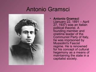 Antonio Gramsci Antonio Gramsci  (January 22, 1891 – April 27, 1937) was an Italian political theorist. A founding member and onetime leader of the Communist Party of Italy, he was imprisoned by Mussolini's Fascist regime. He is renowned for his concept of cultural hegemony as a means of maintaining the state in a capitalist society. 