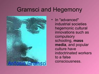 Gramsci and Hegemony In "advanced" industrial societies hegemonic cultural innovations such as compulsory schooling,  mass media , and popular culture have indoctrinated workers to a false consciousness.  