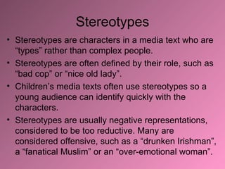Stereotypes Stereotypes are characters in a media text who are “types” rather than complex people.  Stereotypes are often defined by their role, such as “bad cop” or “nice old lady”. Children’s media texts often use stereotypes so a young audience can identify quickly with the characters. Stereotypes are usually negative representations, considered to be too reductive. Many are considered offensive, such as a “drunken Irishman”, a “fanatical Muslim” or an “over-emotional woman”. 