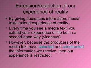 Extension/restriction of our experience of reality By giving audiences information, media texts extend experience of reality. Every time you see a media text, you extend your experience of life but in a second-hand way (vicarious). However, because the producers of the media text have  selected  and  constructed  the information we receive, then our experience is restricted. 