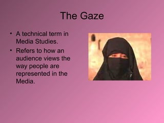 The Gaze A technical term in Media Studies. Refers to how an audience views the way people are represented in the Media. 