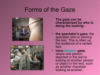 Forms of the Gaze The gaze can be characterised by who is doing the looking: the spectator's gaze : the spectator who is viewing the text. This is often us, the audience of a certain text,  intra- diegetic  gaze , where one person depicted in the text is looking at another person or object in the text, such as another character looking at another,  