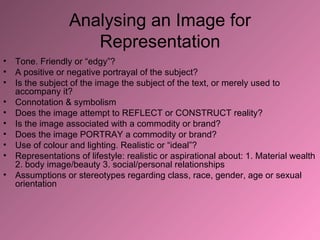 Analysing an Image for Representation Tone. Friendly or “edgy”? A positive or negative portrayal of the subject? Is the subject of the image the subject of the text, or merely used to accompany it? Connotation & symbolism Does the image attempt to REFLECT or CONSTRUCT reality? Is the image associated with a commodity or brand? Does the image PORTRAY a commodity or brand? Use of colour and lighting. Realistic or “ideal”? Representations of lifestyle: realistic or aspirational about: 1. Material wealth 2. body image/beauty 3. social/personal relationships Assumptions or stereotypes regarding class, race, gender, age or sexual orientation 