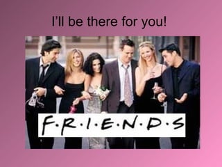 I’ll be there for you!  