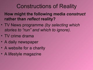 Constructions of Reality How might the following media  construct  rather than  reflect  reality? TV News programme  (by selecting which stories to “run” and which to ignore). TV crime drama A daily newspaper A website for a charity A lifestyle magazine 