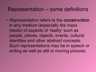 Representation – some definitions Representation  refers to the  construction  in any medium (especially the  mass media ) of aspects of ‘reality’ such as people, places, objects, events, cultural identities and other abstract concepts. Such representations may be in speech or writing as well as still or moving pictures.   