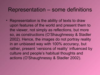 Representation – some definitions Representation is the ability of texts to draw upon features of the world and present them to the viewer, not simply as reflections, but more so, as constructions (O’Shaughnessy & Stadler 2002). Hence, the images do not portray reality in an unbiased way with 100% accuracy, but rather, present ‘versions of reality’ influenced by culture and people’s habitual thoughts and actions (O’Shaughnessy & Stadler 2002).  