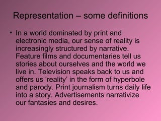 Representation – some definitions In a world dominated by print and electronic media, our sense of reality is increasingly structured by narrative. Feature films and documentaries tell us stories about ourselves and the world we live in. Television speaks back to us and offers us ‘reality’ in the form of hyperbole and parody. Print journalism turns daily life into a story. Advertisements narrativize our fantasies and desires.  