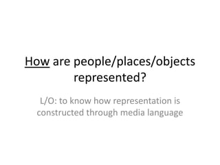 How are people/places/objects
represented?
L/O: to know how representation is
constructed through media language
 
