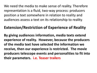 We need the media to make sense of reality. Therefore
representation is a fluid, two-way process: producers
position a text somewhere in relation to reality and
audiences assess a text on its relationship to reality.
Extension/Restriction of Experience of Reality
By giving audiences information, media texts extend
experience of reality. However, because the producers
of the media text have selected the information we
receive, then our experience is restricted. The movie
producers telescope events and personalities to fit into
their parameters. i.e. Teaser trailers
 