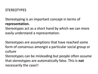 STEREOTYPES
Stereotyping is an important concept in terms of
representation.
Stereotypes act as a short hand by which we can more
easily understand a representation.
Stereotypes are assumptions that have reached some
form of consensus amongst a particular social group or
culture
Stereotypes can be misleading but people often assume
that stereotypes are automatically false. This is not
necessarily the case!!
 