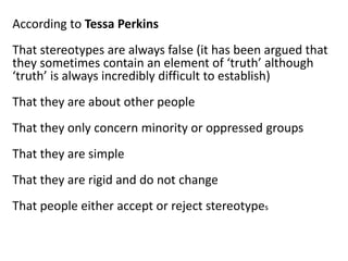According to Tessa Perkins
That stereotypes are always false (it has been argued that
they sometimes contain an element of ‘truth’ although
‘truth’ is always incredibly difficult to establish)
That they are about other people
That they only concern minority or oppressed groups
That they are simple
That they are rigid and do not change
That people either accept or reject stereotypes
 