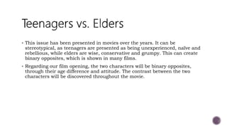  This issue has been presented in movies over the years. It can be
stereotypical, as teenagers are presented as being unexperienced, naïve and
rebellious, while elders are wise, conservative and grumpy. This can create
binary opposites, which is shown in many films.
 Regarding our film opening, the two characters will be binary opposites,
through their age difference and attitude. The contrast between the two
characters will be discovered throughout the movie.
 