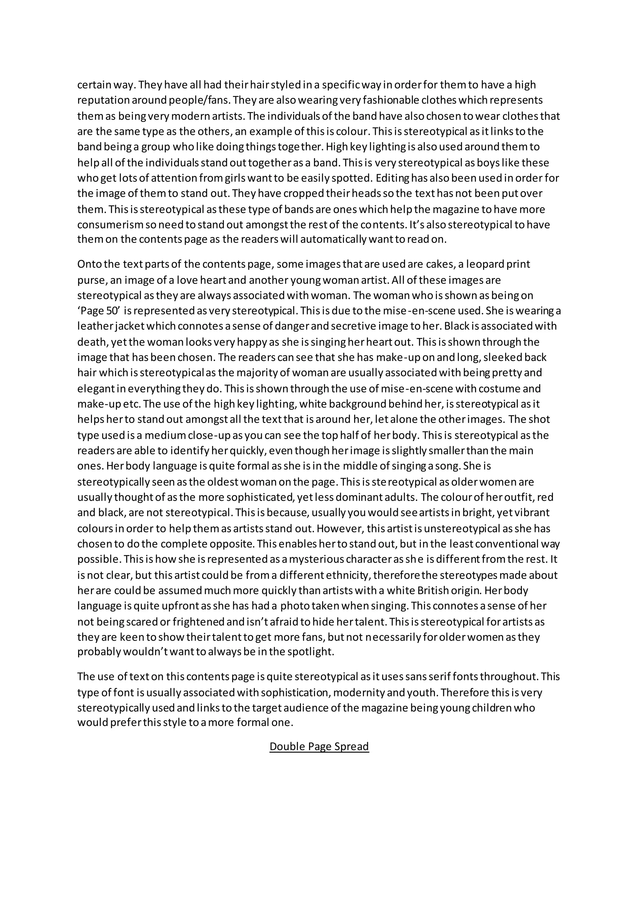 certainway. Theyhave all had theirhairstyledina specificwayinorderfor themto have a high
reputationaroundpeople/fans.Theyare alsowearingveryfashionable clotheswhichrepresents
themas beingverymodernartists.The individualsof the bandhave alsochosentowear clothesthat
are the same type as the others,an example of thisiscolour.Thisisstereotypical asitlinkstothe
bandbeinga group wholike doingthingstogether.Highkeylightingisalsousedaroundthemto
helpall of the individualsstandouttogetherasa band.Thisis verystereotypical asboyslike these
whoget lotsof attentionfromgirlswantto be easilyspotted. Editinghasalsobeenusedinorder for
the image of themto stand out.Theyhave croppedtheirheadssothe texthasnot beenputover
them.Thisisstereotypical asthese type of bandsare oneswhichhelpthe magazine tohave more
consumerismsoneedtostandout amongstthe restof the contents.It’salsostereotypical tohave
themon the contentspage as the readerswill automaticallywanttoreadon.
Ontothe textpartsof the contentspage, some imagesthatare usedare cakes,a leopardprint
purse,an image of a love heartand another youngwomanartist.All of these imagesare
stereotypical astheyare alwaysassociatedwithwoman. The womanwhoisshownasbeingon
‘Page 50’ isrepresentedasverystereotypical.Thisisdue tothe mise-en-scene used.She iswearinga
leatherjacketwhichconnotesasense of dangerandsecretive image toher.Blackisassociatedwith
death,yetthe womanlooksveryhappyas she issingingherheartout. Thisisshownthroughthe
image that hasbeenchosen. The readerscansee that she has make-uponandlong,sleekedback
hair whichisstereotypicalas the majorityof womanare usuallyassociatedwithbeingprettyand
elegantineverythingtheydo. Thisisshownthroughthe use of mise-en-scene withcostume and
make-upetc.The use of the highkeylighting,white backgroundbehindher,isstereotypical asit
helpsherto standout amongstall the textthat isaround her,letalone the otherimages. The shot
type usedisa mediumclose-upasyoucan see the tophalf of herbody. Thisis stereotypical asthe
readersare able to identifyherquickly,eventhoughherimage isslightlysmallerthanthe main
ones. Herbody language isquite formal asshe isinthe middle of singingasong.She is
stereotypicallyseenasthe oldestwomanonthe page.Thisisstereotypical asolderwomenare
usuallythoughtof asthe more sophisticated,yetlessdominantadults. The colourof heroutfit,red
and black,are not stereotypical.Thisisbecause,usuallyyouwouldseeartistsinbright,yetvibrant
coloursinorder to helpthemasartistsstand out.However, thisartistisunstereotypical asshe has
chosento dothe complete opposite.Thisenableshertostandout,but inthe leastconventional way
possible.Thisishowshe isrepresentedasamysteriouscharacterasshe isdifferentfromthe rest. It
isnot clear,but thisartistcouldbe froma differentethnicity,thereforethe stereotypesmade about
herare couldbe assumedmuchmore quickly thanartistswitha white Britishorigin. Herbody
language isquite upfrontasshe has hada phototakenwhensinging.Thisconnotesasense of her
not beingscaredor frightenedandisn’tafraidtohide hertalent.Thisisstereotypical forartistsas
theyare keentoshowtheirtalenttoget more fans,butnot necessarilyforolderwomenasthey
probablywouldn’twanttoalwaysbe inthe spotlight.
The use of texton thiscontentspage isquite stereotypical asitusessansserif fontsthroughout.This
type of font isusuallyassociatedwithsophistication,modernityandyouth.Therefore thisisvery
stereotypicallyusedandlinkstothe targetaudience of the magazine beingyoungchildrenwho
wouldpreferthisstyle toamore formal one.
Double Page Spread
 