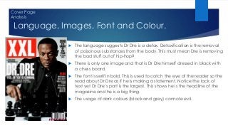 Language, Images, Font and Colour.
 The language suggests Dr Dre is a detox. Detoxification is the removal
of poisonous substances from the body. This must mean Dre is removing
the bad stuff out of hip-hop?
 There is only one image and that is Dr Dre himself dressed in black with
a chess board.
 The font is serif in bold. This is used to catch the eye of the reader so the
read about Dr Dre as if he is making a statement. Notice the lack of
text yet Dr Dre’s part is the largest. This shows he is the headline of the
magazine and he is a big thing.
 The usage of dark colours (black and grey) connote evil.
Cover Page
Analysis
 