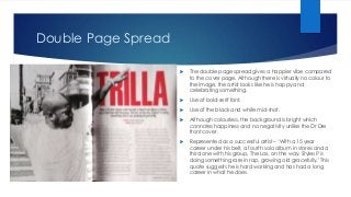 Double Page Spread
 The double page spread gives a happier vibe compared
to the cover page. Although there is virtually no colour to
the image, the artist looks like he is happy and
celebrating something.
 Use of bold-serif font.
 Use of the black and white mid-shot.
 Although colourless, the background is bright which
connotes happiness and no negativity unlike the Dr Dre
front cover.
 Represented as a successful artist – ‘With a 15 year
career under his belt, a fourth solo album in stores and a
third one with his group, The Lox, on the way. Styles P is
doing something rare in rap, growing old gracefully.’ This
quote suggests he is hard working and has had a long
career in what he does.
 