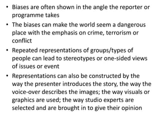 • Biases are often shown in the angle the reporter or
programme takes
• The biases can make the world seem a dangerous
place with the emphasis on crime, terrorism or
conflict
• Repeated representations of groups/types of
people can lead to stereotypes or one-sided views
of issues or event
• Representations can also be constructed by the
way the presenter introduces the story, the way the
voice-over describes the images; the way visuals or
graphics are used; the way studio experts are
selected and are brought in to give their opinion
 