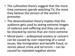 • The cultivation theory suggest that the more
time someone spends watching TV, the more
they believe the version of the world it
promotes
• The desensitisation theory implies that the
audience gets used to seeing extreme images
of violence and suffering and they can only
be shocked by stories that are more extreme
• Moral panic – widespread anxiety or concern
can be caused by over-reporting of a social
issues, like immigration and benefit fraud, or
stories about crime and terrorism – can be
caused by repeated negative stories
 
