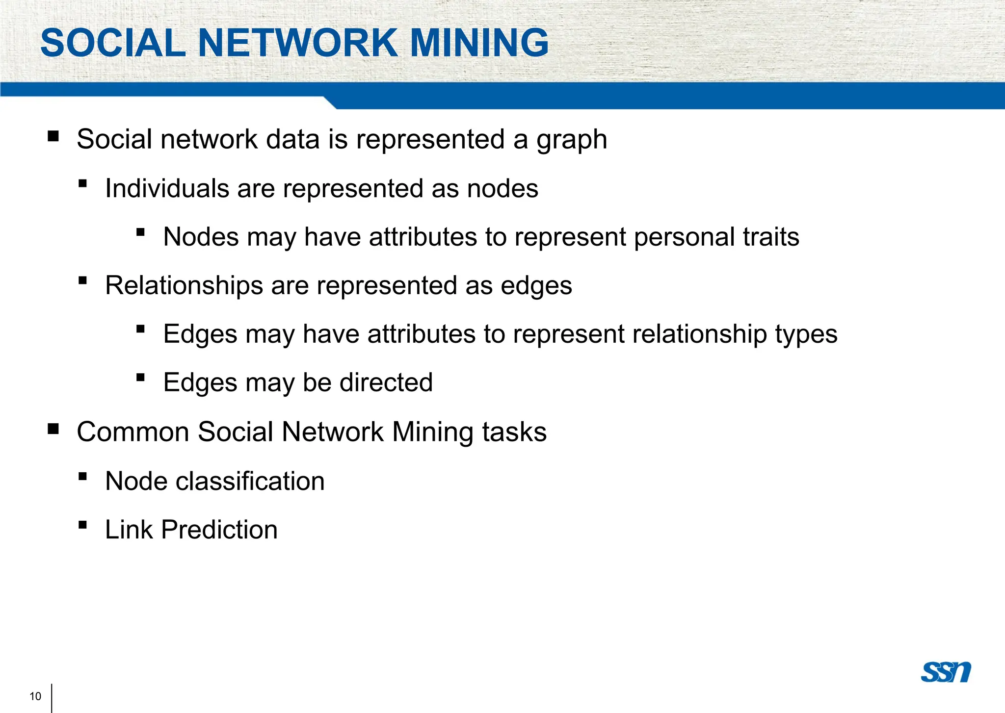 10
SOCIAL NETWORK MINING
 Social network data is represented a graph
 Individuals are represented as nodes
 Nodes may have attributes to represent personal traits
 Relationships are represented as edges
 Edges may have attributes to represent relationship types
 Edges may be directed
 Common Social Network Mining tasks
 Node classification
 Link Prediction
 
