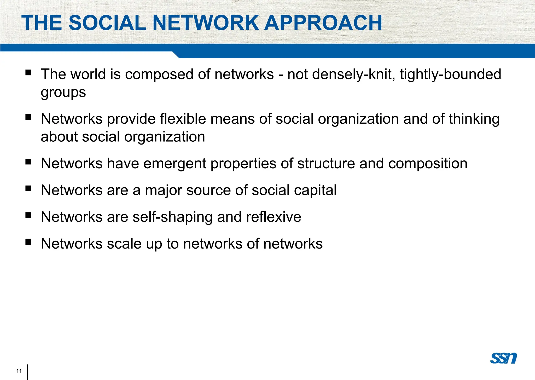 11
THE SOCIAL NETWORK APPROACH
 The world is composed of networks - not densely-knit, tightly-bounded
groups
 Networks provide flexible means of social organization and of thinking
about social organization
 Networks have emergent properties of structure and composition
 Networks are a major source of social capital
 Networks are self-shaping and reflexive
 Networks scale up to networks of networks
 
