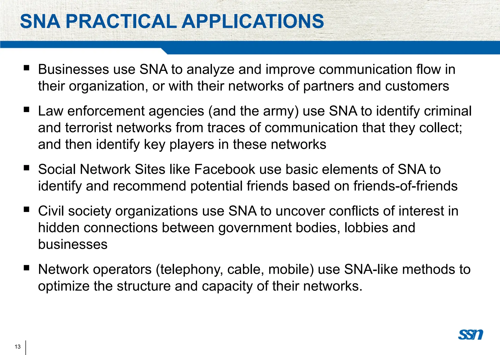 13
SNA PRACTICAL APPLICATIONS
 Businesses use SNA to analyze and improve communication flow in
their organization, or with their networks of partners and customers
 Law enforcement agencies (and the army) use SNA to identify criminal
and terrorist networks from traces of communication that they collect;
and then identify key players in these networks
 Social Network Sites like Facebook use basic elements of SNA to
identify and recommend potential friends based on friends-of-friends
 Civil society organizations use SNA to uncover conflicts of interest in
hidden connections between government bodies, lobbies and
businesses
 Network operators (telephony, cable, mobile) use SNA-like methods to
optimize the structure and capacity of their networks.
 
