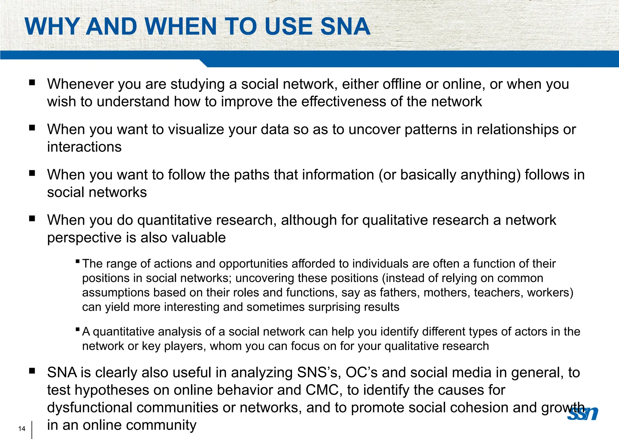 14
WHY AND WHEN TO USE SNA
 Whenever you are studying a social network, either offline or online, or when you
wish to understand how to improve the effectiveness of the network
 When you want to visualize your data so as to uncover patterns in relationships or
interactions
 When you want to follow the paths that information (or basically anything) follows in
social networks
 When you do quantitative research, although for qualitative research a network
perspective is also valuable
The range of actions and opportunities afforded to individuals are often a function of their
positions in social networks; uncovering these positions (instead of relying on common
assumptions based on their roles and functions, say as fathers, mothers, teachers, workers)
can yield more interesting and sometimes surprising results
A quantitative analysis of a social network can help you identify different types of actors in the
network or key players, whom you can focus on for your qualitative research
 SNA is clearly also useful in analyzing SNS’s, OC’s and social media in general, to
test hypotheses on online behavior and CMC, to identify the causes for
dysfunctional communities or networks, and to promote social cohesion and growth
in an online community
 