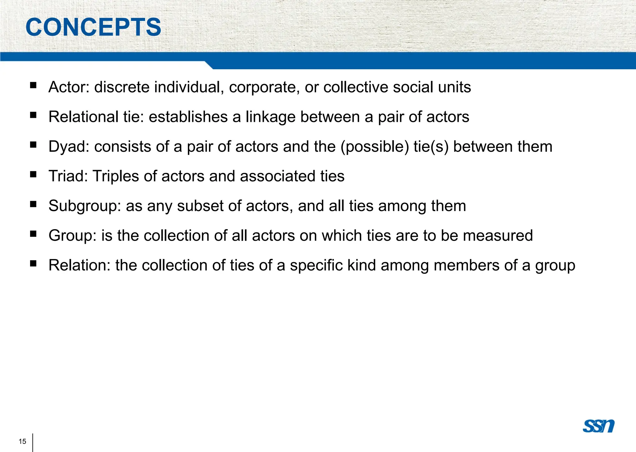 15
CONCEPTS
 Actor: discrete individual, corporate, or collective social units
 Relational tie: establishes a linkage between a pair of actors
 Dyad: consists of a pair of actors and the (possible) tie(s) between them
 Triad: Triples of actors and associated ties
 Subgroup: as any subset of actors, and all ties among them
 Group: is the collection of all actors on which ties are to be measured
 Relation: the collection of ties of a specific kind among members of a group
 
