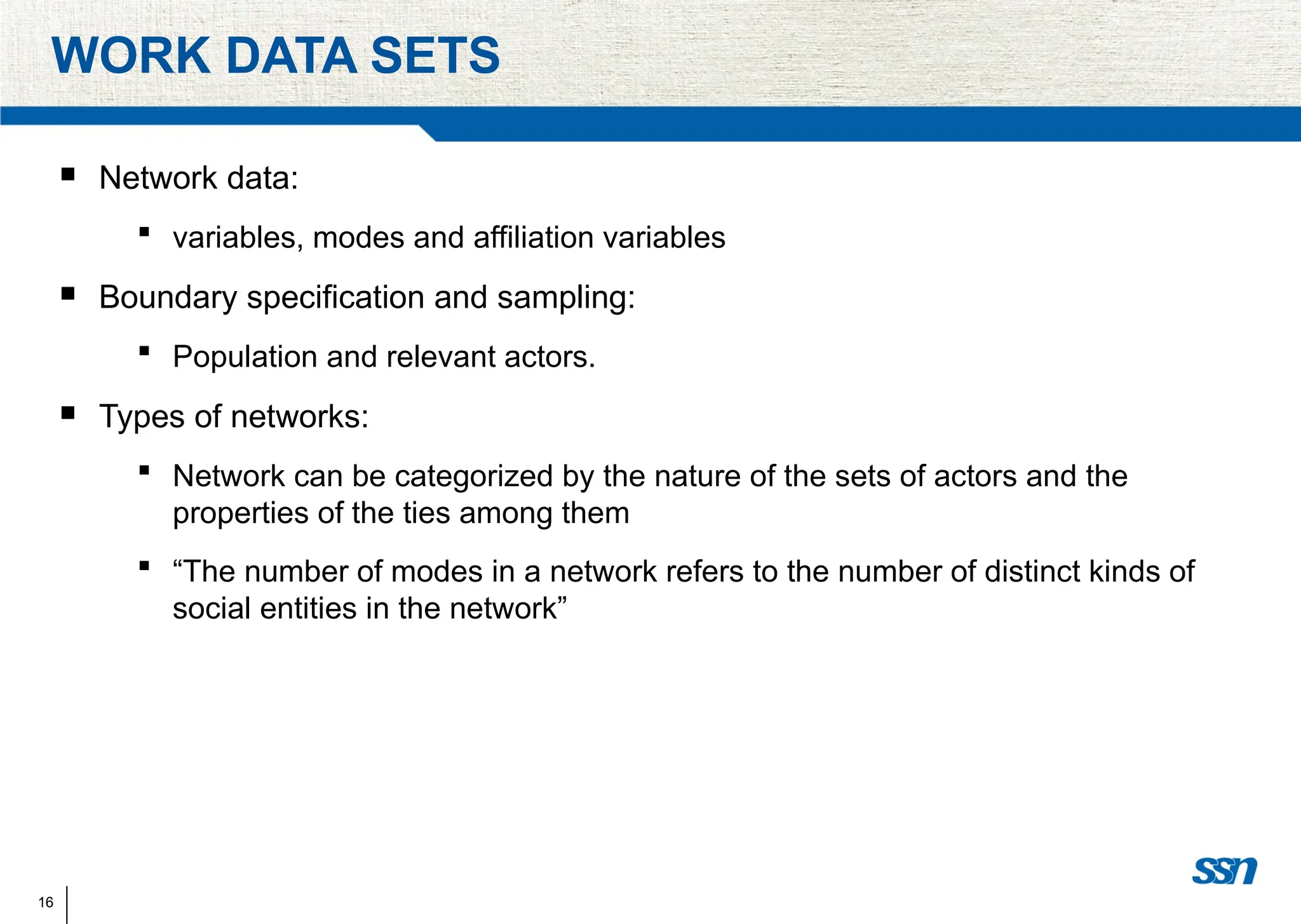 16
WORK DATA SETS
 Network data:
 variables, modes and affiliation variables
 Boundary specification and sampling:
 Population and relevant actors.
 Types of networks:
 Network can be categorized by the nature of the sets of actors and the
properties of the ties among them
 “The number of modes in a network refers to the number of distinct kinds of
social entities in the network”
 
