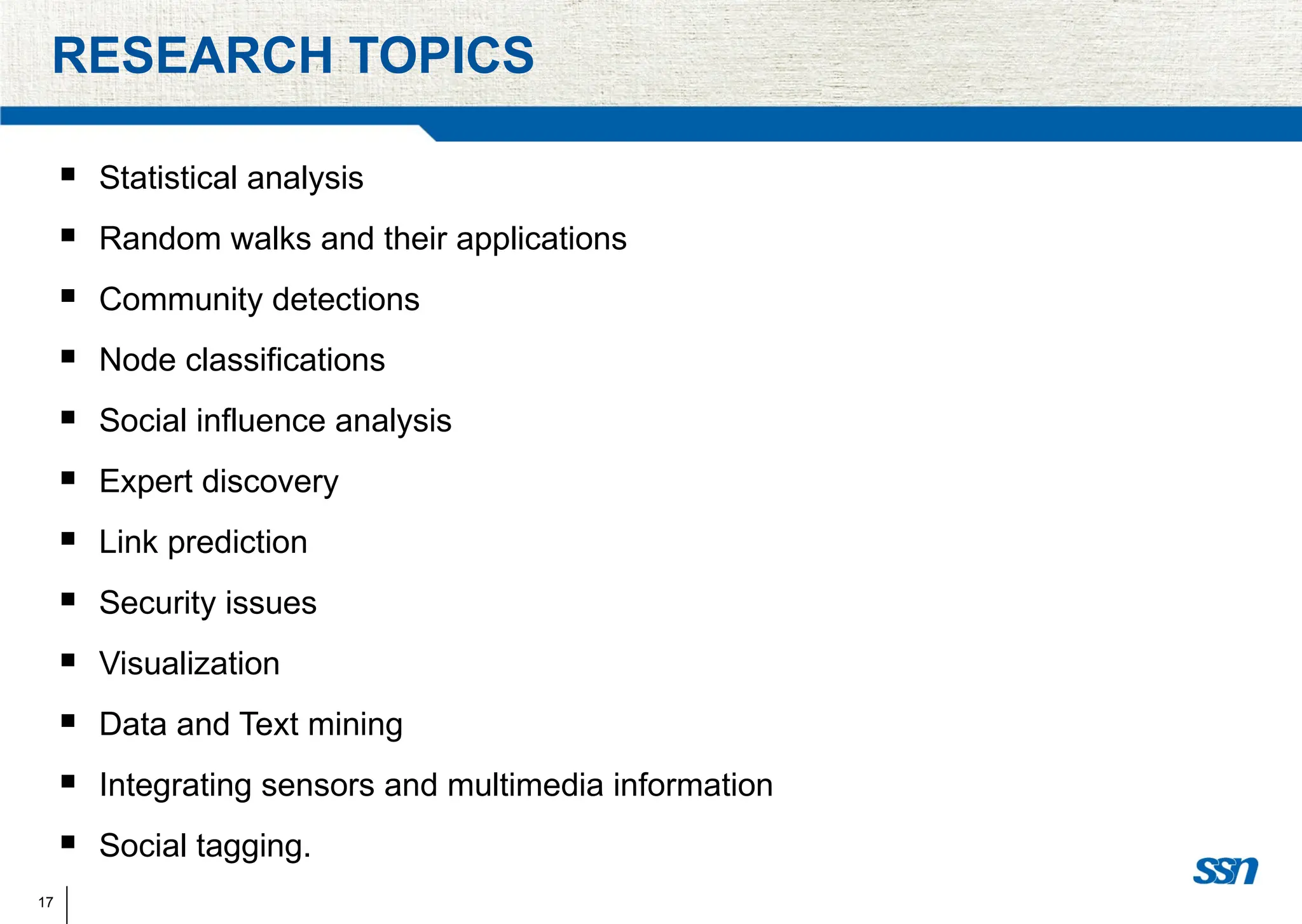 17
RESEARCH TOPICS
 Statistical analysis
 Random walks and their applications
 Community detections
 Node classifications
 Social influence analysis
 Expert discovery
 Link prediction
 Security issues
 Visualization
 Data and Text mining
 Integrating sensors and multimedia information
 Social tagging.
 