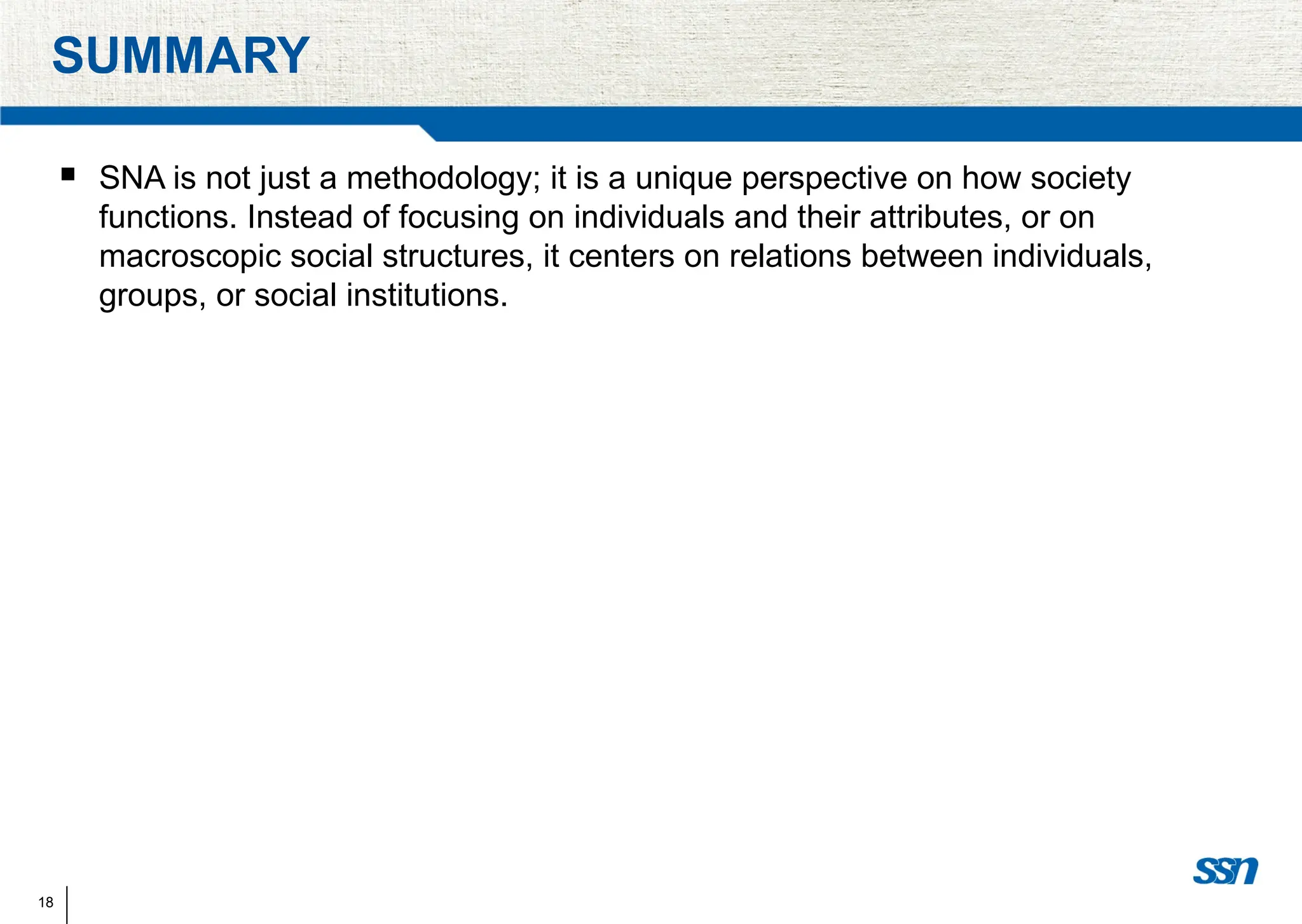 18
SUMMARY
 SNA is not just a methodology; it is a unique perspective on how society
functions. Instead of focusing on individuals and their attributes, or on
macroscopic social structures, it centers on relations between individuals,
groups, or social institutions.
 