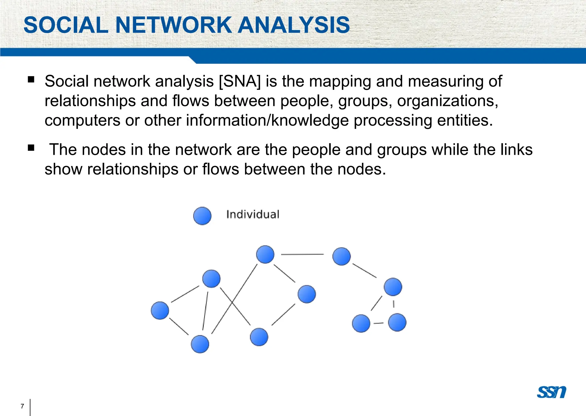 7
SOCIAL NETWORK ANALYSIS
 Social network analysis [SNA] is the mapping and measuring of
relationships and flows between people, groups, organizations,
computers or other information/knowledge processing entities.
 The nodes in the network are the people and groups while the links
show relationships or flows between the nodes.
 
