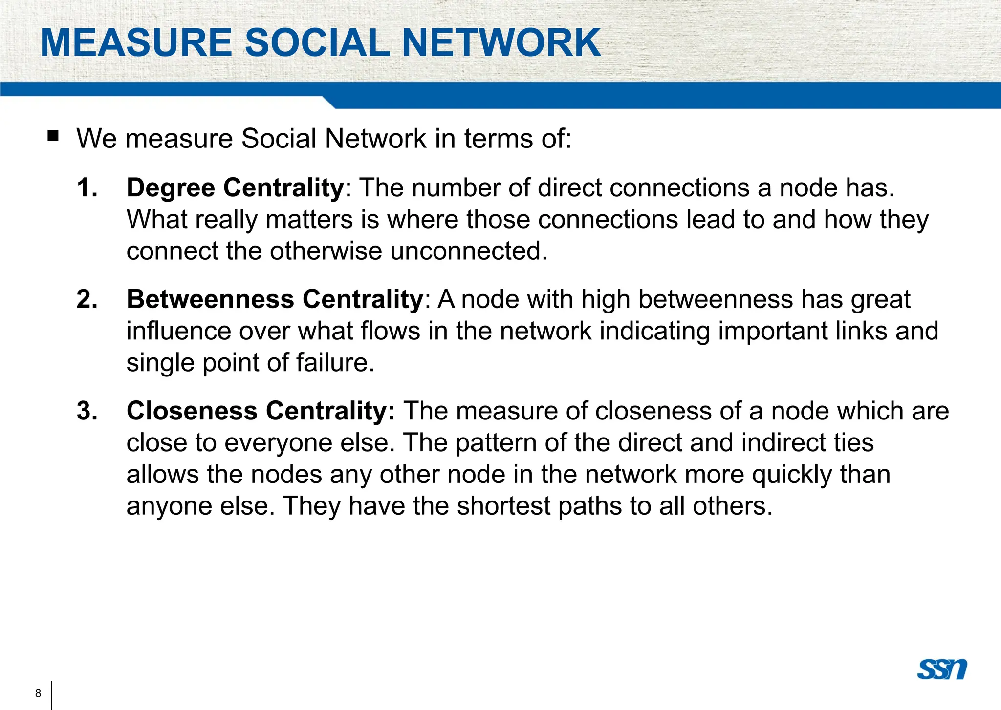 8
MEASURE SOCIAL NETWORK
 We measure Social Network in terms of:
1. Degree Centrality: The number of direct connections a node has.
What really matters is where those connections lead to and how they
connect the otherwise unconnected.
2. Betweenness Centrality: A node with high betweenness has great
influence over what flows in the network indicating important links and
single point of failure.
3. Closeness Centrality: The measure of closeness of a node which are
close to everyone else. The pattern of the direct and indirect ties
allows the nodes any other node in the network more quickly than
anyone else. They have the shortest paths to all others.
 