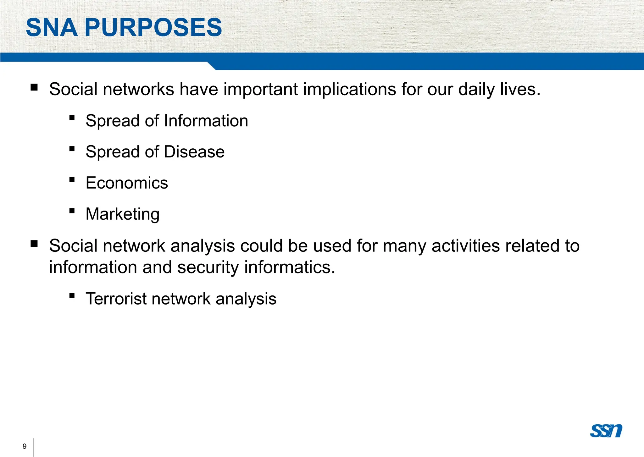 9
SNA PURPOSES
 Social networks have important implications for our daily lives.
 Spread of Information
 Spread of Disease
 Economics
 Marketing
 Social network analysis could be used for many activities related to
information and security informatics.
 Terrorist network analysis
 
