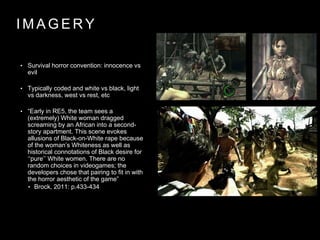 I M A G E R Y
• Survival horror convention: innocence vs
evil
• Typically coded and white vs black, light
vs darkness, west vs rest, etc
• “Early in RE5, the team sees a
(extremely) White woman dragged
screaming by an African into a second-
story apartment. This scene evokes
allusions of Black-on-White rape because
of the woman’s Whiteness as well as
historical connotations of Black desire for
‘‘pure’’ White women. There are no
random choices in videogames; the
developers chose that pairing to fit in with
the horror aesthetic of the game”
• Brock, 2011: p.433-434
 