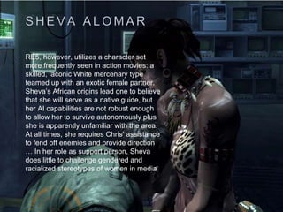 • RE5, however, utilizes a character set
more frequently seen in action movies: a
skilled, laconic White mercenary type
teamed up with an exotic female partner.
Sheva’s African origins lead one to believe
that she will serve as a native guide, but
her AI capabilities are not robust enough
to allow her to survive autonomously plus
she is apparently unfamiliar with the area.
At all times, she requires Chris’ assistance
to fend off enemies and provide direction
… In her role as support person, Sheva
does little to challenge gendered and
racialized stereotypes of women in media
 