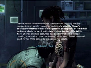 – B R O C K , 2 0 1 1
• “Sheva Alomar’s depiction evokes possibilities of changing industry
perspectives on female videogame leads. Unfortunately, Sheva’s
character conforms to Western hegemonic conceptions of femininity
and race: she is brown, inarticulate, and supportive of the White
hero. Sheva’s alternate costumes make it clear that she is window-
dressing; a sexualized mule that lovingly carries tools of domination and
death for her White partner to use against her people.”
 