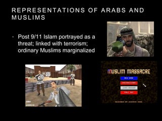 R E P R E S E N T A T I O N S O F A R A B S A N D
M U S L I M S
• Post 9/11 Islam portrayed as a
threat; linked with terrorism;
ordinary Muslims marginalized
 