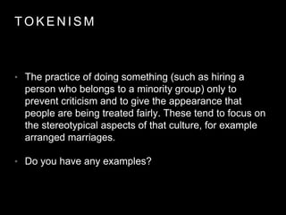 T O K E N I S M
• The practice of doing something (such as hiring a
person who belongs to a minority group) only to
prevent criticism and to give the appearance that
people are being treated fairly. These tend to focus on
the stereotypical aspects of that culture, for example
arranged marriages.
• Do you have any examples?
 