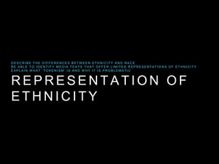 R E P R E S E N T A T I O N O F
E T H N I C I T Y
D E S C R I B E T H E D I F F E R E N C E S B E T W E E N E T H N I C I T Y A N D R A C E
B E A B L E T O I D E N T I F Y M E D I A T E X T S T H A T O F F E R L I M I T E D R E P R E S E N T A T I O N S O F E T H N I C I T Y
E X P L A I N W H A T ‘ T O K E N I S M’ I S A N D W H Y I T I S P R O B L E M A T I C
 