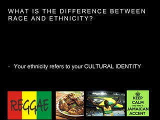 W H A T I S T H E D I F F E R E N C E B E T W E E N
R A C E A N D E T H N I C I T Y ?
• Your ethnicity refers to your CULTURAL IDENTITY
 