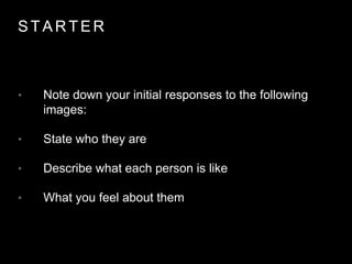 S T A R T E R
• Note down your initial responses to the following
images:
• State who they are
• Describe what each person is like
• What you feel about them
 