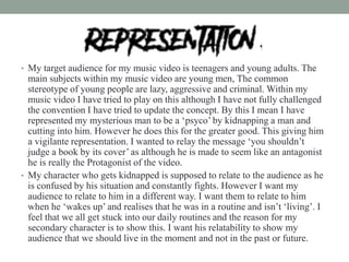 • My target audience for my music video is teenagers and young adults. The
main subjects within my music video are young men, The common
stereotype of young people are lazy, aggressive and criminal. Within my
music video I have tried to play on this although I have not fully challenged
the convention I have tried to update the concept. By this I mean I have
represented my mysterious man to be a ‘psyco’ by kidnapping a man and
cutting into him. However he does this for the greater good. This giving him
a vigilante representation. I wanted to relay the message ‘you shouldn’t
judge a book by its cover’ as although he is made to seem like an antagonist
he is really the Protagonist of the video.
• My character who gets kidnapped is supposed to relate to the audience as he
is confused by his situation and constantly fights. However I want my
audience to relate to him in a different way. I want them to relate to him
when he ‘wakes up’ and realises that he was in a routine and isn’t ‘living’. I
feel that we all get stuck into our daily routines and the reason for my
secondary character is to show this. I want his relatability to show my
audience that we should live in the moment and not in the past or future.
 