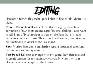 Here are a few editing techniques I plan to Use within My music
video.
Colour Correction Because I feel that changing the colour
correction of raw shots creates a professional feeling, I also want
to add hints of blue in order to play on the Fact that my main
narrative character is lost. This helps to enhance my narrative as
his emotions are visual as well as sound.
Slow Motion in order to emphasise certain props and emotions
that are key within my narrative.
Fast Paced Edits to converge with the genres key elements and
to create tension for my audience, especially when my main
character gets kidnapped and cut open.
 