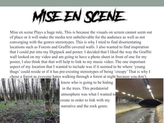 Mise en scene Plays a huge role, This is because the visuals on screen cannot seem out
of place or it will make the media text unbelievable for the audience as well as not
converging with the genres stereotypes. This is why I tried to find disorientating
locations such as Forests and Graffiti covered walls. I also wanted to find inspiration
that I could put into my Digipack and poster. I decided that I liked the way the Graffiti
wall looked on my video and am going to have a photo shoot in front of one for my
poster, I also think that that will help to link to my music video. The one important
aspect of my location that I wanted to include was if it seemed to be where ‘young
thugs’ could reside or if it has pre-existing stereotypes of being ‘creepy’That is why I
chose a forest as eveyone hates walking through a forest at night because you don’t
know who is going to be hiding
in the trees. This predatorial
atmosphere was what I wanted to
create in order to link with my
narrative and the rock genre.
 