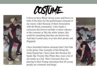 I chose to have Black skinny jeans and boots on
both of the boys for the performance element of
my music video because of their Association
with the Rock community. I also made a
conscious decision to include a colour scheme
to the costume as like the white stripes, this
could be something that they are known for.
And that I could carry over into their poster and
Digipack.
I have Included fashion elements that I feel link
to the genre. One example of this being the
white beanie hat. I have done this because for
bands like Twenty One Pilots they wear a lot of
ski masks as a hat. That is because they are
playing to their Young stereotype that all young
people are criminals and thugs.
 
