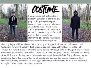 I have chosen dark colours for my
narrative costume, to represent and
play on the young stereotype
further. I have chosen my vigilante
character to wear a ‘skull mask’
This is for two reasons. The first is
so that he can cover up his face and
play on that criminal/ thug
stereotype. The second reason is to
connote that in Brocks eyes this
Man is going to kill him, almost like he is his grim Reaper. I felt that this link to death and
destruction converged with the Rock genre as in many music videos there are subtle links
towards this subject. I also felt that this could be carried through onto my Digipack and his mask
alone could be on one of the 6 sides. I chose Brock to be in a grey T-Shirt to represent him living
his dull life and not having much variation or anything to be excited for. My goal was to try and
address the day to day routine that we all get stuck in and how this routine makes our lives
predictable, boring and makes us loose sight of what we really want to do. This lose of control
and sight is what I based my narrative around.
 