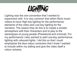 Lighting was the one convention that I wanted to
experiment with. It is very common that within Rock music
videos to have High key lighting for the performance
elements of the video and Low-key lighting for the
narrative. The reason they do this is to create a sinister
atmosphere with their characters and to play to the
stereotypes of young people (Predatorial and criminal). For
my performance I also wanted to add Low-key performance
lighting with coloured lights. I did this so that I could
emphasise the blue colour correction that I knew I wanted
to include within my editing and give the video itself a
colour scheme.
 