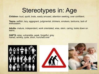 Stereotypes in: Age
Children- loud, spoilt, brats, easily amused, attention seeking, over confident.
Teens- selfish, lazy, aggogrant, judgmental, drinkers, smokers, tantrums, lack of
enthusiasm.
Adults- mature, independent, work orientated, wise, stern, caring, looks down on
teens.
OAP’S- wise, vulnerable, weak, forgetful, grey
haired, wrinkly, quite, short, hunched over
 