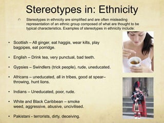 Stereotypes in: Ethnicity
Stereotypes in ethnicity are simplified and are often misleading
representation of an ethnic group composed of what are thought to be
typical characteristics. Examples of stereotypes in ethnicity include:
• Scottish – All ginger, eat haggis, wear kilts, play
bagpipes, eat porridge.
• English – Drink tea, very punctual, bad teeth.
• Gypsies – Swindlers (trick people), rude, uneducated.
• Africans – uneducated, all in tribes, good at spear–
throwing, hunt lions.
• Indians – Uneducated, poor, rude.
• White and Black Caribbean – smoke
weed, aggressive, abusive, uncivilised.
• Pakistani - terrorists, dirty, deceiving.
 