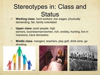 Stereotypes in: Class and
Status
Working class- hard workers, low wages, physically
demanding, fair, family orientated
Upper class- posh people, high
earners, businessman/women, rich, snobby, hunting, live in
mansions, have domestics
Middle class- mangers, teachers, play golf, drink wine, go
shooting
 